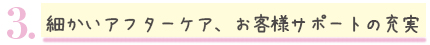 細かいアフターケア、お客様サポートの充実